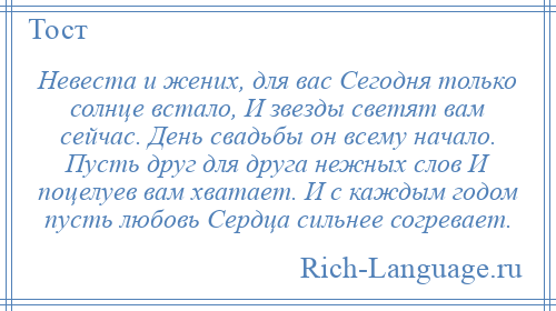 
    Невеста и жених, для вас Сегодня только солнце встало, И звезды светят вам сейчас. День свадьбы он всему начало. Пусть друг для друга нежных слов И поцелуев вам хватает. И с каждым годом пусть любовь Сердца сильнее согревает.