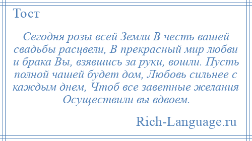 
    Сегодня розы всей Земли В честь вашей свадьбы расцвели, В прекрасный мир любви и брака Вы, взявшись за руки, вошли. Пусть полной чашей будет дом, Любовь сильнее с каждым днем, Чтоб все заветные желания Осуществили вы вдвоем.