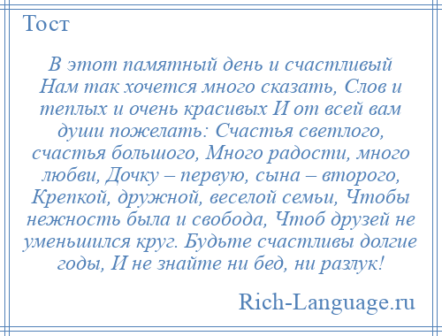 
    В этот памятный день и счастливый Нам так хочется много сказать, Слов и теплых и очень красивых И от всей вам души пожелать: Счастья светлого, счастья большого, Много радости, много любви, Дочку – первую, сына – второго, Крепкой, дружной, веселой семьи, Чтобы нежность была и свобода, Чтоб друзей не уменьшился круг. Будьте счастливы долгие годы, И не знайте ни бед, ни разлук!