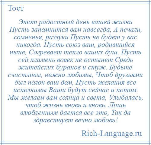 
    Этот радостный день вашей жизни Пусть запомнится вам навсегда, А печали, сомненья, разлуки Пусть не будет у вас никогда. Пусть союз ваш, родившийся ныне, Согревает тепло ваших душ, Пусть сей пламень вовек не остынет Средь житейских буранов и стуж. Будьте счастливы, нежно любимы, Чтоб друзьями был полон ваш дом, Пусть желания все исполнимы Ваши будут сейчас и потом. Мы желаем вам солнца и света, Улыбалась, чтоб жизнь вновь и вновь. Лишь влюбленным дается все это, Так да здравствует вечно любовь!