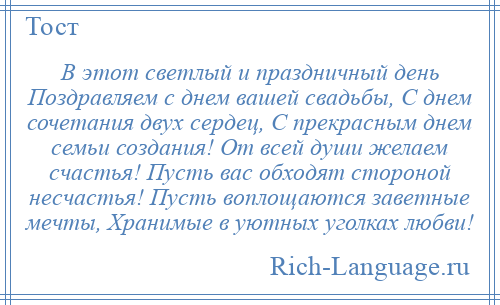 
    В этот светлый и праздничный день Поздравляем с днем вашей свадьбы, С днем сочетания двух сердец, С прекрасным днем семьи создания! От всей души желаем счастья! Пусть вас обходят стороной несчастья! Пусть воплощаются заветные мечты, Хранимые в уютных уголках любви!