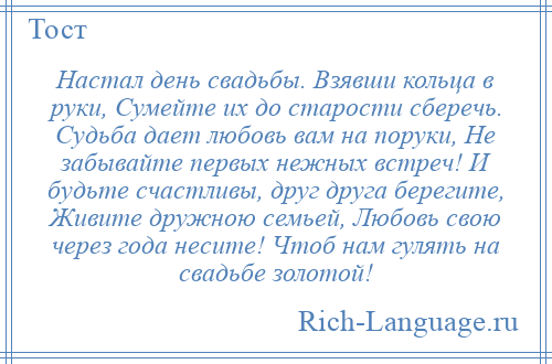 
    Настал день свадьбы. Взявши кольца в руки, Сумейте их до старости сберечь. Судьба дает любовь вам на поруки, Не забывайте первых нежных встреч! И будьте счастливы, друг друга берегите, Живите дружною семьей, Любовь свою через года несите! Чтоб нам гулять на свадьбе золотой!