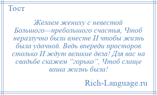 
    Желаем жениху с невестой Большого—пребольшого счастья, Чтоб неразлучно были вместе И чтобы жизнь была удачной. Ведь впереди просторов столько И ждут великие дела! Для вас на свадьбе скажем “горько”, Чтоб слаще ваша жизнь была!