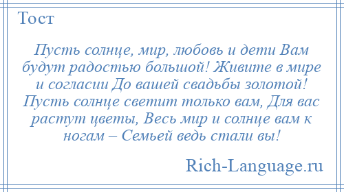
    Пусть солнце, мир, любовь и дети Вам будут радостью большой! Живите в мире и согласии До вашей свадьбы золотой! Пусть солнце светит только вам, Для вас растут цветы, Весь мир и солнце вам к ногам – Семьей ведь стали вы!