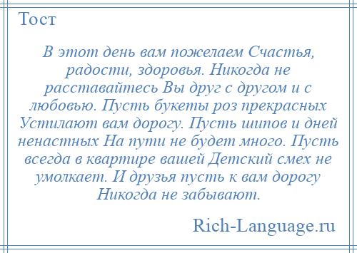 
    В этот день вам пожелаем Счастья, радости, здоровья. Никогда не расставайтесь Вы друг с другом и с любовью. Пусть букеты роз прекрасных Устилают вам дорогу. Пусть шипов и дней ненастных На пути не будет много. Пусть всегда в квартире вашей Детский смех не умолкает. И друзья пусть к вам дорогу Никогда не забывают.