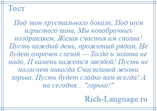 
    Под звон хрустального бокала, Под шум игристого вина, Мы новобрачных поздравляем, Желая счастья им сполна! Пусть каждый день, прожитый рядом, Не будет омрачен слезой — Тогда и золота не надо, И камень кажется звездой! Пусть не погаснет никогда Счастливой жизни зорька, Пусть будет сладко вам всегда! А на сегодня... горько! 