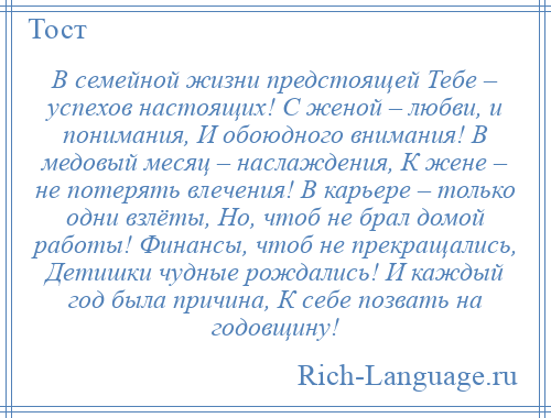 
    В семейной жизни предстоящей Тебе – успехов настоящих! С женой – любви, и понимания, И обоюдного внимания! В медовый месяц – наслаждения, К жене – не потерять влечения! В карьере – только одни взлёты, Но, чтоб не брал домой работы! Финансы, чтоб не прекращались, Детишки чудные рождались! И каждый год была причина, К себе позвать на годовщину!