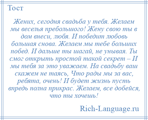 
    Жених, сегодня свадьба у тебя. Желаем мы веселья пребольшого! Жену свою ты в дом внеси, любя. И победит любовь большая снова. Желаем мы тебе больших побед. И дальше ты шагай, не унывая. Ты смог открыть простой такой секрет – И мы тебя за это уважаем. На свадьбу ваш скажем не таясь, Что рады мы за вас, ребята, очень! И будет жизнь пусть впредь полна прикрас. Желаем, все добейся, что ты хочешь!