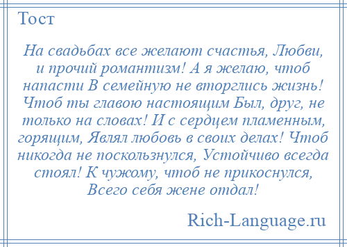 
    На свадьбах все желают счастья, Любви, и прочий романтизм! А я желаю, чтоб напасти В семейную не вторглись жизнь! Чтоб ты главою настоящим Был, друг, не только на словах! И с сердцем пламенным, горящим, Являл любовь в своих делах! Чтоб никогда не поскользнулся, Устойчиво всегда стоял! К чужому, чтоб не прикоснулся, Всего себя жене отдал!