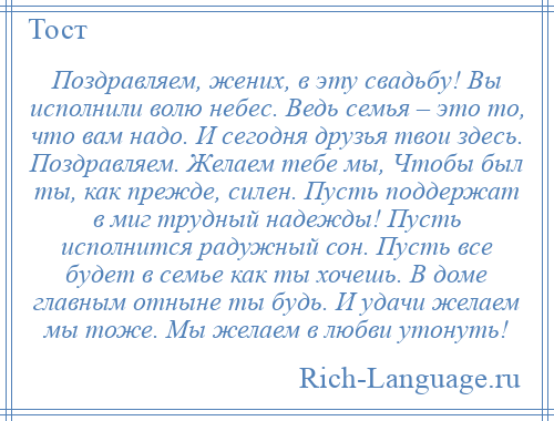 
    Поздравляем, жених, в эту свадьбу! Вы исполнили волю небес. Ведь семья – это то, что вам надо. И сегодня друзья твои здесь. Поздравляем. Желаем тебе мы, Чтобы был ты, как прежде, силен. Пусть поддержат в миг трудный надежды! Пусть исполнится радужный сон. Пусть все будет в семье как ты хочешь. В доме главным отныне ты будь. И удачи желаем мы тоже. Мы желаем в любви утонуть!