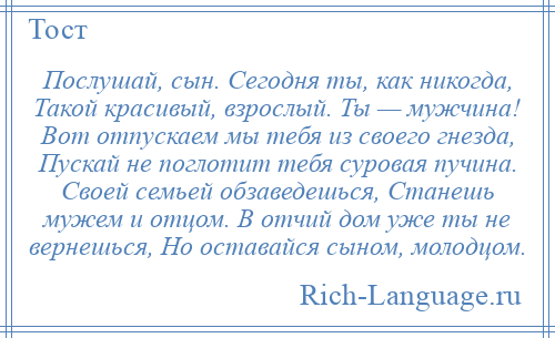 
    Послушай, сын. Сегодня ты, как никогда, Такой красивый, взрослый. Ты — мужчина! Вот отпускаем мы тебя из своего гнезда, Пускай не поглотит тебя суровая пучина. Своей семьей обзаведешься, Станешь мужем и отцом. В отчий дом уже ты не вернешься, Но оставайся сыном, молодцом.