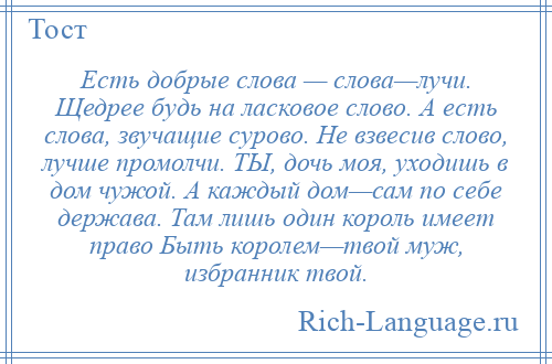 
    Есть добрые слова — слова—лучи. Щедрее будь на ласковое слово. А есть слова, звучащие сурово. Не взвесив слово, лучше промолчи. ТЫ, дочь моя, уходишь в дом чужой. А каждый дом—сам по себе держава. Там лишь один король имеет право Быть королем—твой муж, избранник твой.