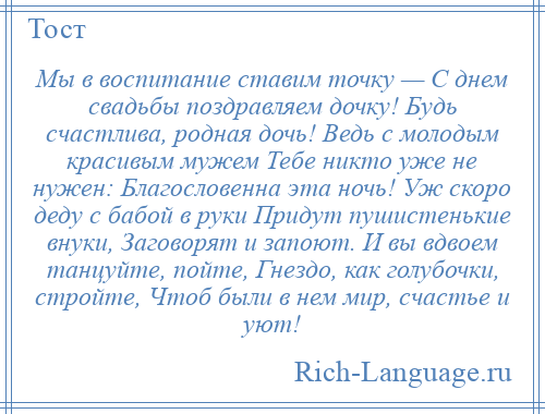 
    Мы в воспитание ставим точку — С днем свадьбы поздравляем дочку! Будь счастлива, родная дочь! Ведь с молодым красивым мужем Тебе никто уже не нужен: Благословенна эта ночь! Уж скоро деду с бабой в руки Придут пушистенькие внуки, Заговорят и запоют. И вы вдвоем танцуйте, пойте, Гнездо, как голубочки, стройте, Чтоб были в нем мир, счастье и уют!