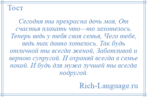 
    Сегодня ты прекрасна дочь моя, От счастья плакать что—то захотелось. Теперь ведь у тебя своя семья, Чего тебе, ведь так давно хотелось. Так будь отличной ты всегда женой, Заботливой и верною супругой. И охраняй всегда в семье покой. И будь для мужа лучшей ты всегда подругой.