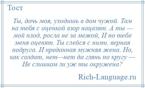 
    Ты, дочь моя, уходишь в дом чужой. Там на тебя с оценкой взор нацелят. А ты — мой плод, росла не за межой, И по тебе меня оценят. Ты слейся с ними. верная подруга. И преданная мужняя жена. Но, как солдат, нет—нет да глянь по кругу — Не слишком ли уж ты окружена?