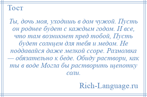 
    Ты, дочь моя, уходишь в дом чужой. Пусть он роднее будет с каждым годом. И все, что там возникнет пред тобой, Пусть будет солнцем для тебя и медом. Не поддавайся даже мелкой ссоре. Размолвка — обязательно к беде. Обиду раствори, как ты в воде Могла бы растворить щепотку соли.