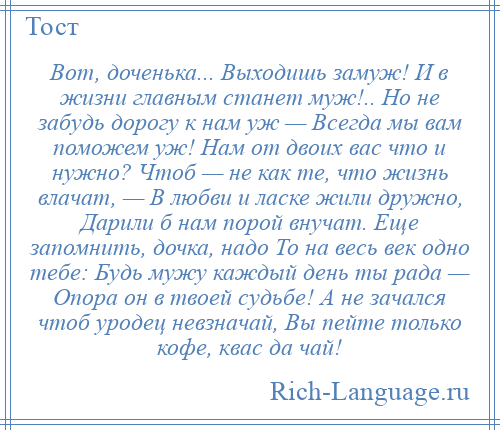 
    Вот, доченька... Выходишь замуж! И в жизни главным станет муж!.. Но не забудь дорогу к нам уж — Всегда мы вам поможем уж! Нам от двоих вас что и нужно? Чтоб — не как те, что жизнь влачат, — В любви и ласке жили дружно, Дарили б нам порой внучат. Еще запомнить, дочка, надо То на весь век одно тебе: Будь мужу каждый день ты рада — Опора он в твоей судьбе! А не зачался чтоб уродец невзначай, Вы пейте только кофе, квас да чай!