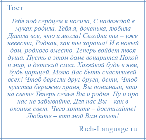 
    Тебя под сердцем я носила, С надеждой в муках родила. Тебя я, доченька, любила Давала все, что я могла! Сегодня ты – уже невеста, Родная, как ты хороша! И в новый дом, родного вместо, Теперь войдет твоя душа. Пусть в этом доме воцарится Покой и мир, и детский смех. Хозяйкой будь в нем, будь царицей. Молю Вас быть счастливей всех! Чтоб берегли друг друга, дети, Чтоб чувства бережно храня, Вы понимали, что на свете Теперь семья Вы и родня. Ну и про нас не забывайте, Для нас Вы – как в окошке свет. Чего хотите – достигайте! Любите – вот мой Вам совет!