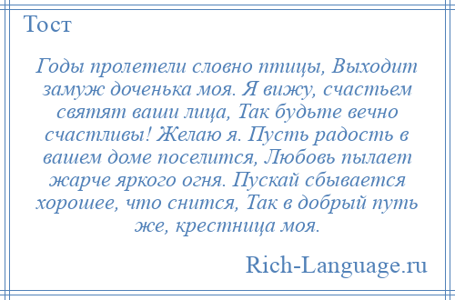 
    Годы пролетели словно птицы, Выходит замуж доченька моя. Я вижу, счастьем святят ваши лица, Так будьте вечно счастливы! Желаю я. Пусть радость в вашем доме поселится, Любовь пылает жарче яркого огня. Пускай сбывается хорошее, что снится, Так в добрый путь же, крестница моя.