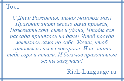 
    С Днем Рожденья, милая мамочка моя! Праздник этот весело дома проведя, Пожелать хочу силы и удачи, Чтобы вся рассада принялась на даче! Чтоб посуда мылилась сама по себе, Ужин, чтоб готовился сам в сковороде. И не знать тебе горя и печали. И бокалов праздничные звоны зазвучали!