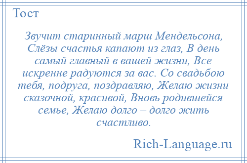 
    Звучит старинный марш Мендельсона, Слёзы счастья капают из глаз, В день самый главный в вашей жизни, Все искренне радуются за вас. Со свадьбою тебя, подруга, поздравляю, Желаю жизни сказочной, красивой, Вновь родившейся семье, Желаю долго – долго жить счастливо.