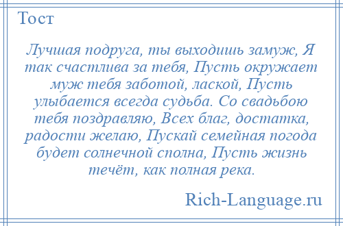 
    Лучшая подруга, ты выходишь замуж, Я так счастлива за тебя, Пусть окружает муж тебя заботой, лаской, Пусть улыбается всегда судьба. Со свадьбою тебя поздравляю, Всех благ, достатка, радости желаю, Пускай семейная погода будет солнечной сполна, Пусть жизнь течёт, как полная река.