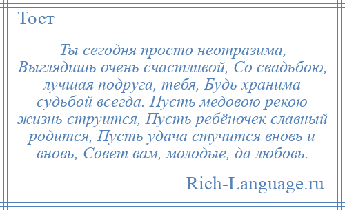 
    Ты сегодня просто неотразима, Выглядишь очень счастливой, Со свадьбою, лучшая подруга, тебя, Будь хранима судьбой всегда. Пусть медовою рекою жизнь струится, Пусть ребёночек славный родится, Пусть удача стучится вновь и вновь, Совет вам, молодые, да любовь.