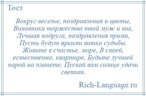 
    Вокруг веселье, поздравления и цветы, Виновники торжества твой муж и ты, Лучшая подруга, поздравления прими, Пусть будут яркими витки судьбы. Живите в счастье, мире, В своей, естественно, квартире, Будьте лучшей парой на планете, Пускай вам солнце удачи светит.