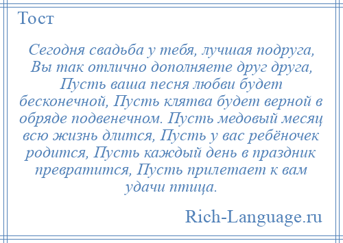 
    Сегодня свадьба у тебя, лучшая подруга, Вы так отлично дополняете друг друга, Пусть ваша песня любви будет бесконечной, Пусть клятва будет верной в обряде подвенечном. Пусть медовый месяц всю жизнь длится, Пусть у вас ребёночек родится, Пусть каждый день в праздник превратится, Пусть прилетает к вам удачи птица.