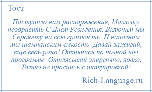 
    Поступило нам распоряжение, Мамочку поздравить С Днем Рождения. Включим мы Сердючку на всю громкость. И наполним мы шампанским емкость. Давай зажигай, еще ведь рано! Оттянись по полной ты программе. Отплясывай энергично, ловко, Только не проснись с татуировкой!