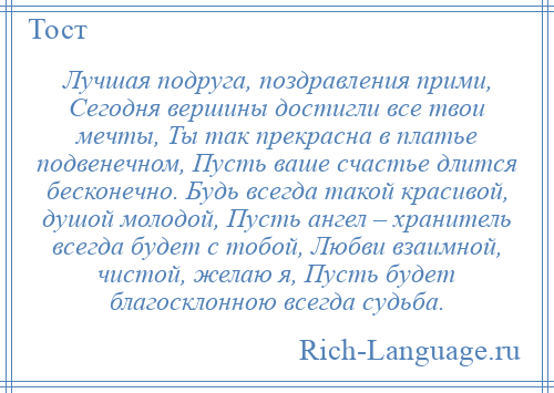 
    Лучшая подруга, поздравления прими, Сегодня вершины достигли все твои мечты, Ты так прекрасна в платье подвенечном, Пусть ваше счастье длится бесконечно. Будь всегда такой красивой, душой молодой, Пусть ангел – хранитель всегда будет с тобой, Любви взаимной, чистой, желаю я, Пусть будет благосклонною всегда судьба.