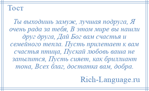 
    Ты выходишь замуж, лучшая подруга, Я очень рада за тебя, В этом мире вы нашли друг друга, Дай Бог вам счастья и семейного тепла. Пусть прилетает к вам счастья птица, Пускай любовь ваша не запылится, Пусть сияет, как бриллиант тона, Всех благ, достатка вам, добра.