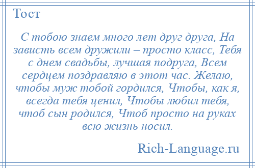 
    С тобою знаем много лет друг друга, На зависть всем дружили – просто класс, Тебя с днем свадьбы, лучшая подруга, Всем сердцем поздравляю в этот час. Желаю, чтобы муж тобой гордился, Чтобы, как я, всегда тебя ценил, Чтобы любил тебя, чтоб сын родился, Чтоб просто на руках всю жизнь носил.