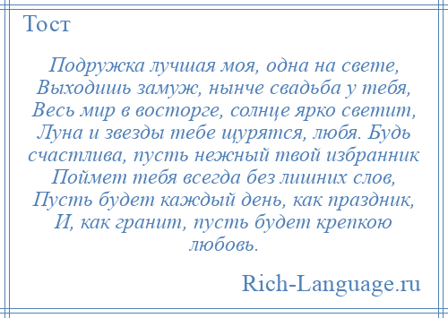 
    Подружка лучшая моя, одна на свете, Выходишь замуж, нынче свадьба у тебя, Весь мир в восторге, солнце ярко светит, Луна и звезды тебе щурятся, любя. Будь счастлива, пусть нежный твой избранник Поймет тебя всегда без лишних слов, Пусть будет каждый день, как праздник, И, как гранит, пусть будет крепкою любовь.