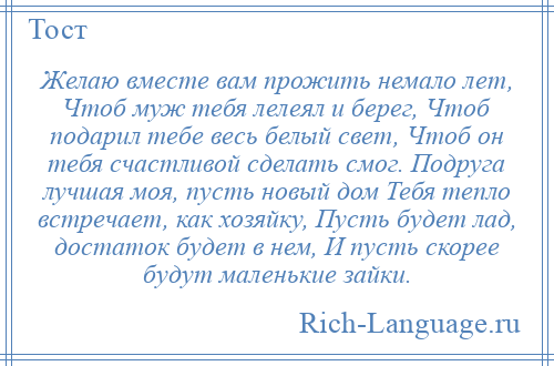 
    Желаю вместе вам прожить немало лет, Чтоб муж тебя лелеял и берег, Чтоб подарил тебе весь белый свет, Чтоб он тебя счастливой сделать смог. Подруга лучшая моя, пусть новый дом Тебя тепло встречает, как хозяйку, Пусть будет лад, достаток будет в нем, И пусть скорее будут маленькие зайки.