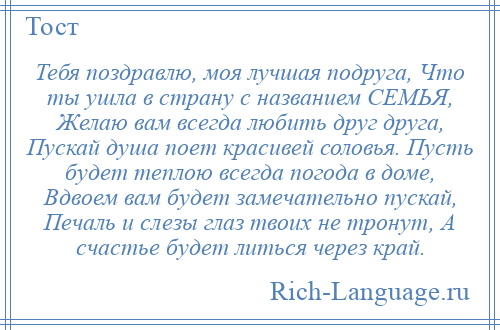 
    Тебя поздравлю, моя лучшая подруга, Что ты ушла в страну с названием СЕМЬЯ, Желаю вам всегда любить друг друга, Пускай душа поет красивей соловья. Пусть будет теплою всегда погода в доме, Вдвоем вам будет замечательно пускай, Печаль и слезы глаз твоих не тронут, А счастье будет литься через край.