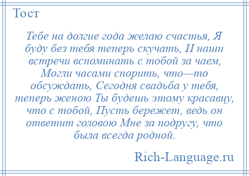 
    Тебе на долгие года желаю счастья, Я буду без тебя теперь скучать, И наши встречи вспоминать с тобой за чаем, Могли часами спорить, что—то обсуждать, Сегодня свадьба у тебя, теперь женою Ты будешь этому красавцу, что с тобой, Пусть бережет, ведь он ответит головою Мне за подругу, что была всегда родной.