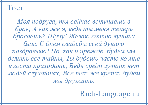 
    Моя подруга, ты сейчас вступаешь в брак, А как же я, ведь ты меня теперь бросаешь? Шучу! Желаю сотню лучших благ, С днем свадьбы всей душою поздравляю! Но, как и прежде, будем мы делить все тайны, Ты будешь часто ко мне в гости приходить, Ведь среди лучших нет людей случайных, Все так же крепко будем мы дружить.