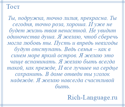 
    Ты, подружка, точно лилия, прекрасна. Ты сегодня, точно роза, хороша. И уже не будет жизнь твоя ненастной. Не увидит одиночества душа. Я желаю, чтоб сберечь могла любовь ты. Пусть и впредь невзгоды будут отступать. Ведь семья – как в синем море яркий остров. Я желаю это чаще вспоминать. Я желаю быть всегда такой, как прежде, И все лучшее на сердце сохранить. В доме отведи ты уголок надежде. Я желаю навсегда счастливой быть.