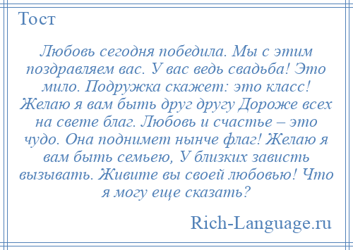 
    Любовь сегодня победила. Мы с этим поздравляем вас. У вас ведь свадьба! Это мило. Подружка скажет: это класс! Желаю я вам быть друг другу Дороже всех на свете благ. Любовь и счастье – это чудо. Она поднимет нынче флаг! Желаю я вам быть семьею, У близких зависть вызывать. Живите вы своей любовью! Что я могу еще сказать?
