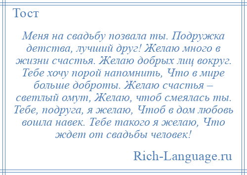 
    Меня на свадьбу позвала ты. Подружка детства, лучший друг! Желаю много в жизни счастья. Желаю добрых лиц вокруг. Тебе хочу порой напомнить, Что в мире больше доброты. Желаю счастья – светлый омут, Желаю, чтоб смеялась ты. Тебе, подруга, я желаю, Чтоб в дом любовь вошла навек. Тебе такого я желаю, Что ждет от свадьбы человек!