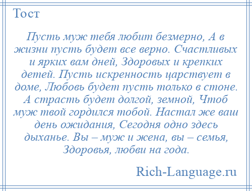 
    Пусть муж тебя любит безмерно, А в жизни пусть будет все верно. Счастливых и ярких вам дней, Здоровых и крепких детей. Пусть искренность царствует в доме, Любовь будет пусть только в стоне. А страсть будет долгой, земной, Чтоб муж твой гордился тобой. Настал же ваш день ожидания, Сегодня одно здесь дыханье. Вы – муж и жена, вы – семья, Здоровья, любви на года.