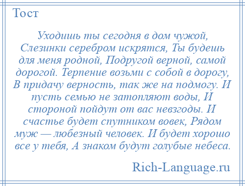 
    Уходишь ты сегодня в дом чужой, Слезинки серебром искрятся, Ты будешь для меня родной, Подругой верной, самой дорогой. Терпение возьми с собой в дорогу, В придачу верность, так же на подмогу. И пусть семью не затопляют воды, И стороной пойдут от вас невзгоды. И счастье будет спутником вовек, Рядом муж — любезный человек. И будет хорошо все у тебя, А знаком будут голубые небеса.