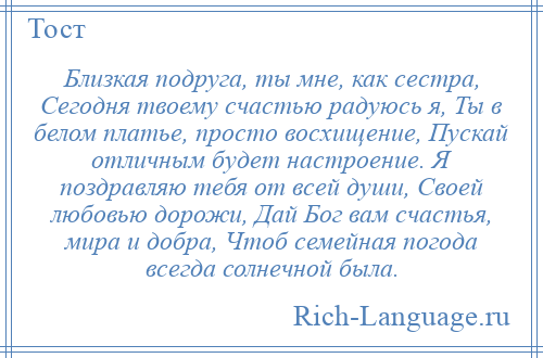 
    Близкая подруга, ты мне, как сестра, Сегодня твоему счастью радуюсь я, Ты в белом платье, просто восхищение, Пускай отличным будет настроение. Я поздравляю тебя от всей души, Своей любовью дорожи, Дай Бог вам счастья, мира и добра, Чтоб семейная погода всегда солнечной была.