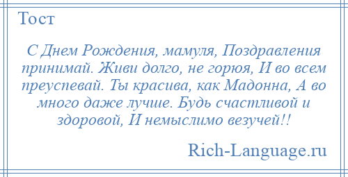 
    С Днем Рождения, мамуля, Поздравления принимай. Живи долго, не горюя, И во всем преуспевай. Ты красива, как Мадонна, А во много даже лучше. Будь счастливой и здоровой, И немыслимо везучей!!