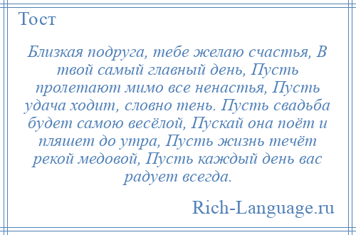 
    Близкая подруга, тебе желаю счастья, В твой самый главный день, Пусть пролетают мимо все ненастья, Пусть удача ходит, словно тень. Пусть свадьба будет самою весёлой, Пускай она поёт и пляшет до утра, Пусть жизнь течёт рекой медовой, Пусть каждый день вас радует всегда.