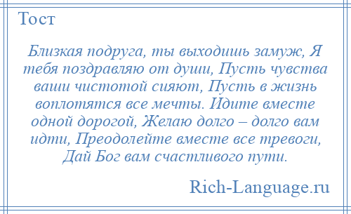 
    Близкая подруга, ты выходишь замуж, Я тебя поздравляю от души, Пусть чувства ваши чистотой сияют, Пусть в жизнь воплотятся все мечты. Идите вместе одной дорогой, Желаю долго – долго вам идти, Преодолейте вместе все тревоги, Дай Бог вам счастливого пути.