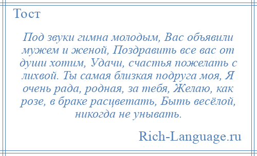 
    Под звуки гимна молодым, Вас объявили мужем и женой, Поздравить все вас от души хотим, Удачи, счастья пожелать с лихвой. Ты самая близкая подруга моя, Я очень рада, родная, за тебя, Желаю, как розе, в браке расцветать, Быть весёлой, никогда не унывать.
