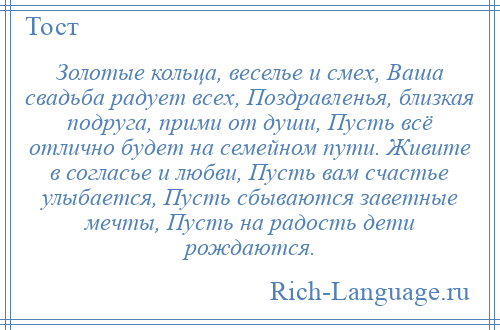 
    Золотые кольца, веселье и смех, Ваша свадьба радует всех, Поздравленья, близкая подруга, прими от души, Пусть всё отлично будет на семейном пути. Живите в согласье и любви, Пусть вам счастье улыбается, Пусть сбываются заветные мечты, Пусть на радость дети рождаются.