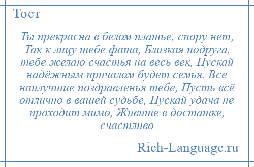 
    Ты прекрасна в белом платье, спору нет, Так к лицу тебе фата, Близкая подруга, тебе желаю счастья на весь век, Пускай надёжным причалом будет семья. Все наилучшие поздравленья тебе, Пусть всё отлично в вашей судьбе, Пускай удача не проходит мимо, Живите в достатке, счастливо